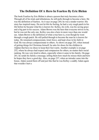 The Definition Of A Hero In Fearless By Eric Blehm
The book Fearless by Eric Blehm is about a person that truly becomes a hero.
Through all of his trials and tribulations, he still pulls through to become a hero. He
was the definition of fearless. As it says on page 264, he was a tender warrior. His
story has inspired many. Do not let this be fooling, he had a very rough patch in his
life before he became what his is known for. Kelley, his wife, was his saving grace
and a big part in his success. Adam Brown was the hero that everyone strives to be,
but he was not the only one. Kelley was also a hero in more ways than one would
see. Adam Brown is the definition of what a true hero is, even though he went
through a rough patch. He still pulled through to become the man he is known for
today. He remained compassionate, kind, brave, and kept close in his faith in
God. He was always compassionate to others. As shows on page 243, when instead
of getting things for Christmas himself, he asks for shoes for the children in
Afghan that have no shoes to keep their feet warm. Another example is on page
252, where he always had respect and compassion for others, no matter their social
ranking. He was very kind to others, especially when it came to his family. On page
261, he sends his family a message, telling them how much he misses them and how
he hopes they have a good day. Also, on page 237, when an intruder came into the
house, Adam scared them off and just like that he was Kelley s cuddly Adam again
that wouldn t hurt a
 