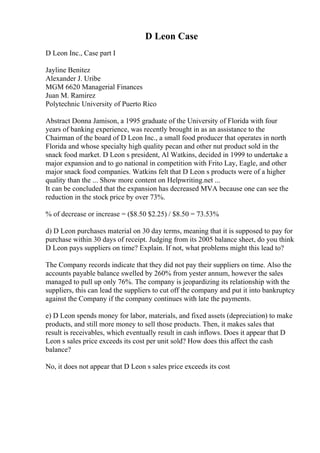 D Leon Case
D Leon Inc., Case part I
Jayline Benitez
Alexander J. Uribe
MGM 6620 Managerial Finances
Juan M. Ramirez
Polytechnic University of Puerto Rico
Abstract Donna Jamison, a 1995 graduate of the University of Florida with four
years of banking experience, was recently brought in as an assistance to the
Chairman of the board of D Leon Inc., a small food producer that operates in north
Florida and whose specialty high quality pecan and other nut product sold in the
snack food market. D Leon s president, Al Watkins, decided in 1999 to undertake a
major expansion and to go national in competition with Frito Lay, Eagle, and other
major snack food companies. Watkins felt that D Leon s products were of a higher
quality than the ... Show more content on Helpwriting.net ...
It can be concluded that the expansion has decreased MVA because one can see the
reduction in the stock price by over 73%.
% of decrease or increase = ($8.50 $2.25) / $8.50 = 73.53%
d) D Leon purchases material on 30 day terms, meaning that it is supposed to pay for
purchase within 30 days of receipt. Judging from its 2005 balance sheet, do you think
D Leon pays suppliers on time? Explain. If not, what problems might this lead to?
The Company records indicate that they did not pay their suppliers on time. Also the
accounts payable balance swelled by 260% from yester annum, however the sales
managed to pull up only 76%. The company is jeopardizing its relationship with the
suppliers, this can lead the suppliers to cut off the company and put it into bankruptcy
against the Company if the company continues with late the payments.
e) D Leon spends money for labor, materials, and fixed assets (depreciation) to make
products, and still more money to sell those products. Then, it makes sales that
result is receivables, which eventually result in cash inflows. Does it appear that D
Leon s sales price exceeds its cost per unit sold? How does this affect the cash
balance?
No, it does not appear that D Leon s sales price exceeds its cost
 
