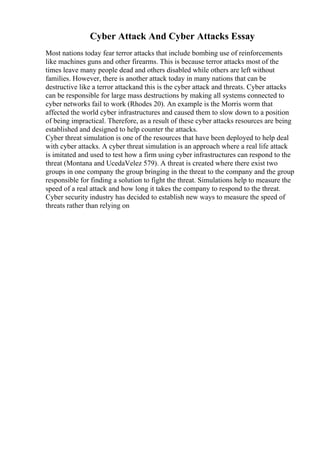 Cyber Attack And Cyber Attacks Essay
Most nations today fear terror attacks that include bombing use of reinforcements
like machines guns and other firearms. This is because terror attacks most of the
times leave many people dead and others disabled while others are left without
families. However, there is another attack today in many nations that can be
destructive like a terror attackand this is the cyber attack and threats. Cyber attacks
can be responsible for large mass destructions by making all systems connected to
cyber networks fail to work (Rhodes 20). An example is the Morris worm that
affected the world cyber infrastructures and caused them to slow down to a position
of being impractical. Therefore, as a result of these cyber attacks resources are being
established and designed to help counter the attacks.
Cyber threat simulation is one of the resources that have been deployed to help deal
with cyber attacks. A cyber threat simulation is an approach where a real life attack
is imitated and used to test how a firm using cyber infrastructures can respond to the
threat (Montana and UcedaVelez 579). A threat is created where there exist two
groups in one company the group bringing in the threat to the company and the group
responsible for finding a solution to fight the threat. Simulations help to measure the
speed of a real attack and how long it takes the company to respond to the threat.
Cyber security industry has decided to establish new ways to measure the speed of
threats rather than relying on
 