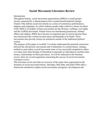 Social Movement Literature Review
Introduction:
Throughout history, social movement organizations (SMOs) or small groups,
loosely connected by a shared purpose have created transformational change.
Charles Tilly defines social movements as a series of contentious performances,
displays and campaigns, by which ordinary people make collective claims on others
(Tilly 2004:3). Examples of these movements are the Women s suffrage, civil rights
and the LGBTQ movement. Similar forces are transforming businesses, military
affairs and religion. SMOs have become an important part of society because these
movements provide a forum for grievances and demands to be heard. These
movements also provide citizens an institution outside of the traditional political
system.
The purpose of this paper is twofold: 1) to better understand the potential connection
between the old and new movements and 2) determine if a certain theory, strategy,
method or goal makes a social movement more or less successful compared to others
as it takes more than feelings of frustration to persuade an individual to sacrifice time,
money, relationships on these grievances. As will be indicated in the literature
review, there are several arguments concerning the success of social movements.
Literature review:
This literature review provides an overview of the major ideas represented in the
literature of social movement theory. McAdam, McCarthy and Zald (1996) offer a
framework intended to explain social movements emergence, development and
 