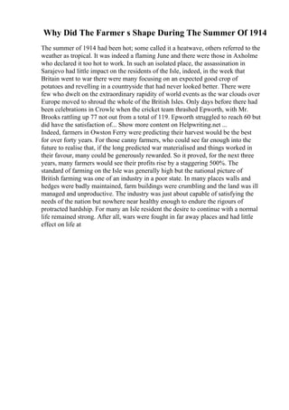 Why Did The Farmer s Shape During The Summer Of 1914
The summer of 1914 had been hot; some called it a heatwave, others referred to the
weather as tropical. It was indeed a flaming June and there were those in Axholme
who declared it too hot to work. In such an isolated place, the assassination in
Sarajevo had little impact on the residents of the Isle, indeed, in the week that
Britain went to war there were many focusing on an expected good crop of
potatoes and revelling in a countryside that had never looked better. There were
few who dwelt on the extraordinary rapidity of world events as the war clouds over
Europe moved to shroud the whole of the British Isles. Only days before there had
been celebrations in Crowle when the cricket team thrashed Epworth, with Mr.
Brooks rattling up 77 not out from a total of 119. Epworth struggled to reach 60 but
did have the satisfaction of... Show more content on Helpwriting.net ...
Indeed, farmers in Owston Ferry were predicting their harvest would be the best
for over forty years. For those canny farmers, who could see far enough into the
future to realise that, if the long predicted war materialised and things worked in
their favour, many could be generously rewarded. So it proved, for the next three
years, many farmers would see their profits rise by a staggering 500%. The
standard of farming on the Isle was generally high but the national picture of
British farming was one of an industry in a poor state. In many places walls and
hedges were badly maintained, farm buildings were crumbling and the land was ill
managed and unproductive. The industry was just about capable of satisfying the
needs of the nation but nowhere near healthy enough to endure the rigours of
protracted hardship. For many an Isle resident the desire to continue with a normal
life remained strong. After all, wars were fought in far away places and had little
effect on life at
 
