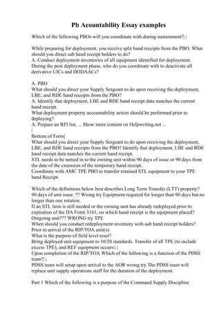 Pb Acountability Essay examples
Which of the following PBOs will you coordinate with during sustainment?| |
While preparing for deployment, you receive split hand receipts from the PBO. What
should you direct sub hand receipt holders to do?
A. Conduct deployment inventories of all equipment identified for deployment.
During the post deployment phase, who do you coordinate with to deactivate all
derivative UICs and DODAACs?
A. PBO
What should you direct your Supply Sergeant to do upon receiving the deployment,
LBE, and RDE hand receipts from the PBO?
A. Identify that deployment, LBE and RDE hand receipt data matches the current
hand receipt.
What deployment property accountability action should be performed prior to
deploying?
A. Prepare an RFI list, ... Show more content on Helpwriting.net ...
|
Bottom of Form|
What should you direct your Supply Sergeant to do upon receiving the deployment,
LBE, and RDE hand receipts from the PBO? Identify that deployment, LBE and RDE
hand receipt data matches the current hand receipt.
STL needs to be turned in to the owning unit within 90 days of issue or 90 days from
the date of the extension of the temporary hand receipt.
Coordinate with AMC TPE PBO to transfer retained STL equipment to your TPE
hand Receipt.
Which of the definitions below best describes Long Term Transfer (LTT) property?
90 days of unit issue. ?? Wrong try Equipment required for longer than 90 days but no
longer than one rotation.
If an STL item is still needed or the owning unit has already redeployed prior to
expiration of the DA Form 3161, on which hand receipt is the equipment placed?
Outgoing unit??? WRONG try TPE
When should you conduct redeployment inventory with sub hand receipt holders?
Prior to arrival of the RIP/TOA unit(s).
What is the purpose of field level reset?
Bring deployed unit equipment to 10/20 standards. Transfer of all TPE (to include
excess TPE), and REF equipment occurs:| |
Upon completion of the RIP/TOA Which of the following is a function of the PDSS
team?| |
PDSS team will setup upon arrival to the AOR wrong try The PDSS team will
replace unit supply operations staff for the duration of the deployment.
Part 1 Which of the following is a purpose of the Command Supply Discipline
 