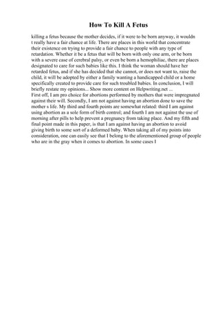 How To Kill A Fetus
killing a fetus because the mother decides, if it were to be born anyway, it wouldn
t really have a fair chance at life. There are places in this world that concentrate
their existence on trying to provide a fair chance to people with any type of
retardation. Whether it be a fetus that will be born with only one arm, or be born
with a severe case of cerebral palsy, or even be born a hemophiliac, there are places
designated to care for such babies like this. I think the woman should have her
retarded fetus, and if she has decided that she cannot, or does not want to, raise the
child, it will be adopted by either a family wanting a handicapped child or a home
specifically created to provide care for such troubled babies. In conclusion, I will
briefly restate my opinions... Show more content on Helpwriting.net ...
First off, I am pro choice for abortions performed by mothers that were impregnated
against their will. Secondly, I am not against having an abortion done to save the
mother s life. My third and fourth points are somewhat related: third I am against
using abortion as a sole form of birth control; and fourth I am not against the use of
morning after pills to help prevent a pregnancy from taking place. And my fifth and
final point made in this paper, is that I am against having an abortion to avoid
giving birth to some sort of a deformed baby. When taking all of my points into
consideration, one can easily see that I belong to the aforementioned group of people
who are in the gray when it comes to abortion. In some cases I
 