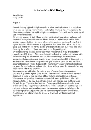 A Report On Web Design
Web Design
Greg Crotty
Report 1
In the following report I will give details on a few applications that you would use
when you are creating your website. I will explain what are the advantages and the
disadvantages of each are and I will give comparisons. There will also be some useful
user recommendations.
Ok let s get started, first of all you need an application for creating a webpage and
one that is widely used and one that I have chosen is Dreamweaver. It is a basic
enough program but there are more advanced programmes out there. Being able to
upload websites within seconds is very popular with users. The code screen is also
quite easy on the eye for people used to creating websites that is, it could be a little
daunting for newbies. ... Show more content on Helpwriting.net ...
Document sharing is also a useful tool, when you convert a Word document for
example word 2016 into a Web page that authored content can be easily shared with
others who may not have Word installed or who are using a limited network
connection that cannot support opening or downloading a Word 2016 document in a
Web browser. There is not many disadvantages that I can speak of. The one main
disadvantage might be that there could be functionality issues when looking at your
ms word file on a webpage and one minor issue with ms word documents is that only
one user can edit at any one time.
When coming up with ideas for a nice layout of your webpage then desktop
publisher is probable a good place to start. It offers smart attractive ideas on how a
document is going to turn out when adding pictures and text to you webpage.
Newspapers and printing companies often use Microsoft publisher to print their
projects. As this is the case this software would only be used on a part time basis
for web design. The main disadvantage of desktop publisher would be the setup
expense from the computer down to the laser printer and software and the high end
publisher software s are not cheap. Also the users need a good knowledge of the
software especially for job positions that use desktop publisher on a daily basis.
Another program which would be similar to Microsoft word is the notepad
application.
 
