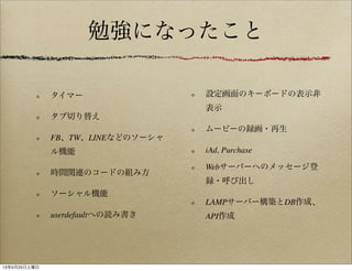 勉強になったこと
タイマー
タブ切り替え
FB、TW、LINEなどのソーシャ
ル機能
時間関連のコードの組み方
ソーシャル機能
userdefaultへの読み書き
設定画面のキーボードの表示非
表示
ムービーの録画・再生
iAd, Purchase
Webサーバーへのメッセージ登
録・呼び出し
LAMPサーバー構築とDB作成、
API作成
13年5月25日土曜日
 