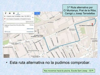• Esta ruta alternativa no la pudimos comprobar.
3 ª Ruta alternativa por
C/ Muntanya, Prat de la Riba,
Canigó y Josep Tarradellas
Nos movemos hacia la piscina. Escola Sant Josep – El Pi
 