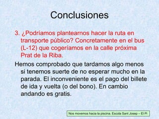 Conclusiones
Nos movemos hacia la piscina. Escola Sant Josep – El Pi
3. ¿Podríamos plantearnos hacer la ruta en
transporte público? Concretamente en el bus
(L-12) que cogeríamos en la calle próxima
Prat de la Riba.
Hemos comprobado que tardamos algo menos
si tenemos suerte de no esperar mucho en la
parada. El inconveniente es el pago del billete
de ida y vuelta (o del bono). En cambio
andando es gratis.
 