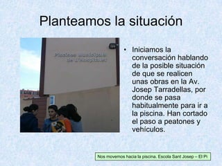 Planteamos la situación
• Iniciamos la
conversación hablando
de la posible situación
de que se realicen
unas obras en la Av.
Josep Tarradellas, por
donde se pasa
habitualmente para ir a
la piscina. Han cortado
el paso a peatones y
vehículos.
Nos movemos hacia la piscina. Escola Sant Josep – El Pi
 