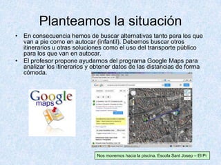 Planteamos la situación
• En consecuencia hemos de buscar alternativas tanto para los que
van a pie como en autocar (infantil). Debemos buscar otros
itinerarios u otras soluciones como el uso del transporte público
para los que van en autocar.
• El profesor propone ayudarnos del programa Google Maps para
analizar los itinerarios y obtener datos de las distancias de forma
cómoda.
Nos movemos hacia la piscina. Escola Sant Josep – El Pi
 