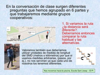 En la conversación de clase surgen diferentes
preguntas que hemos agrupado en 6 partes y
que trabajaremos mediante grupos
cooperativos:
Valoramos también que deberíamos
utilizar unidades de medida de longitud
del SMD (metros o kilómetros) por que si
usamos medidas arbitrarias, (pasos, por
ej.), no nos servirian ya que cada uno de
nosotros los tenemos diferentes.
1. Si variamos la ruta
¿la distancia será
diferente?.
Deberíamos entonces
comparar la ruta
habitual y las
alternativas.
Nos movemos hacia la piscina. Escola Sant Josep – El Pi
 