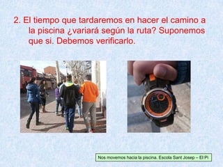 2. El tiempo que tardaremos en hacer el camino a
la piscina ¿variará según la ruta? Suponemos
que si. Debemos verificarlo.
Nos movemos hacia la piscina. Escola Sant Josep – El Pi
 
