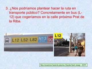 3. ¿Nos podríamos plantear hacer la ruta en
transporte público? Concretamente en bus (L-
12) que cogeríamos en la calle próxima Prat de
la Riba.
Nos movemos hacia la piscina. Escola Sant Josep – El Pi
 