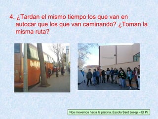 4. ¿Tardan el mismo tiempo los que van en
autocar que los que van caminando? ¿Toman la
misma ruta?
Nos movemos hacia la piscina. Escola Sant Josep – El Pi
 