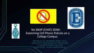 No SNAP (CHAT) ZONE:
Examining Cell Phone Policies on a
College Campus
MICHELE LEE KOZIMOR-KING, PH.D.
ASSOCIATE PROFESSOR OF SOCIOLOGY
ELIZABETHTOWN COLLEGE
PRESIDENT, ALPHA KAPPA DELTA
 