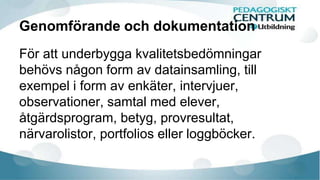 Genomförande och dokumentation 
För att underbygga kvalitetsbedömningar 
behövs någon form av datainsamling, till 
exempel i form av enkäter, intervjuer, 
observationer, samtal med elever, 
åtgärdsprogram, betyg, provresultat, 
närvarolistor, portfolios eller loggböcker. 
 
