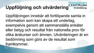 Uppföljning och utvärdering 
Uppföljningen innebär att fortlöpande samla in 
information som kan skapa ett underlag, 
exempelvis genom att sammanställa enkäter 
eller betyg och resultat från nationella prov för 
olika årskurser och ämnen. Utvärderingen är en 
bedömning som görs av de resultat som 
framkommer. 
 