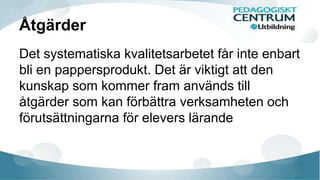 Åtgärder 
Det systematiska kvalitetsarbetet får inte enbart 
bli en pappersprodukt. Det är viktigt att den 
kunskap som kommer fram används till 
åtgärder som kan förbättra verksamheten och 
förutsättningarna för elevers lärande 
 