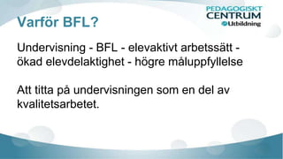 Varför BFL? 
Undervisning - BFL - elevaktivt arbetssätt - 
ökad elevdelaktighet - högre måluppfyllelse 
Att titta på undervisningen som en del av 
kvalitetsarbetet. 
 