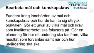 Bearbeta mål och kunskapskrav 
Fundera kring innebörden av mål och 
kunskapskrav och hur de kan ta sig uttryck i 
praktiken. Gör ett urval av vilka mål och krav 
som kvalitetsarbetet ska fokusera på. Gör en 
planering för hur ett underlag ska tas fram, vilka 
resultat som förväntas samt när och hur 
utvärdering ska ske. 
 