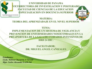 UNIVERSIDAD DE PANAMA
VICERRECTORIA DE INVESTIGACION Y POSTGRADO
FACULTAD DE CIENCIAS DE LA EDUCACION
ESPECIAIZACION EN DOCENCIA SUPERIOR
MATERIA:
TEORIA DELAPRENIZADAJE EN EL NIVEL SUPERIOR
TEMA:
IMPLEMENTACION DE UN SISTEMA DE VIGILANCIAY
PREVENCION DE ENFERMEDADES NOSOCOMIALES EN LA
PREAPERTURA DE LA SALA DE CUIDADOS INTENSIVOS DE
HRD 24 DIC.
FACILITADOR:
DR. MIGUELANGEL CAÑIZALES
Estudiantes:
Licda. Melissa Chavarría 2-722-322
Mgtr. Carlos Alexander 8-430-164
 