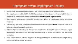 Appropriate Versus Inappropriate Therapy
 Antimicrobial resistance plays an important role in inappropriate antimicrobial prescribing.
 One report determined that 20% of all ICU cases (nosocomial and community-acquired infection) of
inappropriate antimicrobial therapy were caused by resistant gram-negative bacilli.
 Gram-negative bacteria were responsible for more than 50% of all inadequately treated nosocomial
infections.
 The mortality rate in the patients who received appropriate therapy was 12.2% compared to 52.1% in
patients receiving inadequate treatment.
 Patients who received inadequate therapy were more likely to develop bloodstream infections, sepsis,
severe sepsis, and septic shock, and they were more likely to receive vasopressors and mechanical
ventilation.
 There is an association between inappropriate therapy and hospital length of stay, ICU length of stay,
and duration of mechanical ventilation.
 