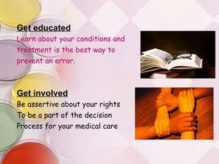 Get educated Learn about your conditions and  treatment is the best way to prevent an error. Get involved Be assertive about your rights To be a part of the decision Process for your medical care 
