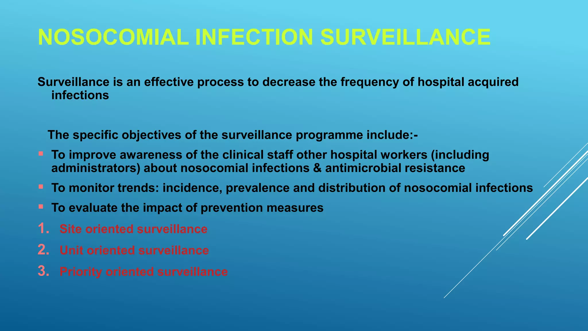 NOSOCOMIAL INFECTION SURVEILLANCE
Surveillance is an effective process to decrease the frequency of hospital acquired
infections
The specific objectives of the surveillance programme include:-
To improve awareness of the clinical staff other hospital workers (including
administrators) about nosocomial infections & antimicrobial resistance
To monitor trends: incidence, prevalence and distribution of nosocomial infections
To evaluate the impact of prevention measures
1. Site oriented surveillance
2. Unit oriented surveillance
3. Priority oriented surveillance