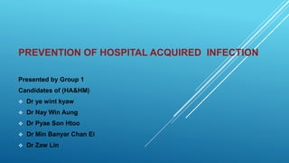 PREVENTION OF HOSPITAL ACQUIRED INFECTION
Presented by Group 1
Candidates of (HA&HM)
 Dr ye wint kyaw
 Dr Nay Win Aung
 Dr Pyae Son Htoo
 Dr Min Banyar Chan Ei
 Dr Zaw Lin
 