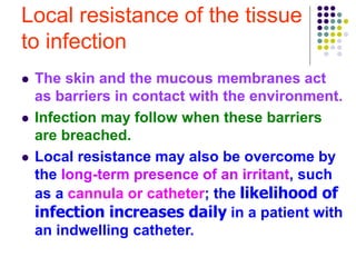Local resistance of the tissue
to infection
 The skin and the mucous membranes act
as barriers in contact with the environment.
 Infection may follow when these barriers
are breached.
 Local resistance may also be overcome by
the long-term presence of an irritant, such
as a cannula or catheter; the likelihood of
infection increases daily in a patient with
an indwelling catheter.
 