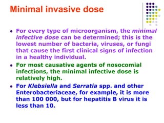 Minimal invasive dose
 For every type of microorganism, the minimal
infective dose can be determined; this is the
lowest number of bacteria, viruses, or fungi
that cause the first clinical signs of infection
in a healthy individual.
 For most causative agents of nosocomial
infections, the minimal infective dose is
relatively high.
 For Klebsiella and Serratia spp. and other
Enterobacteriaceae, for example, it is more
than 100 000, but for hepatitis B virus it is
less than 10.
 