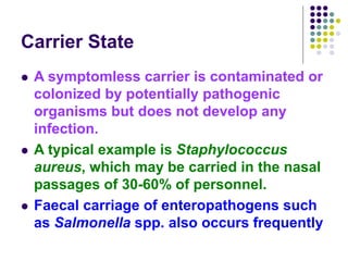 Carrier State
 A symptomless carrier is contaminated or
colonized by potentially pathogenic
organisms but does not develop any
infection.
 A typical example is Staphylococcus
aureus, which may be carried in the nasal
passages of 30-60% of personnel.
 Faecal carriage of enteropathogens such
as Salmonella spp. also occurs frequently
 