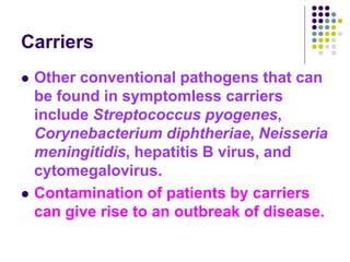 Carriers
 Other conventional pathogens that can
be found in symptomless carriers
include Streptococcus pyogenes,
Corynebacterium diphtheriae, Neisseria
meningitidis, hepatitis B virus, and
cytomegalovirus.
 Contamination of patients by carriers
can give rise to an outbreak of disease.
 