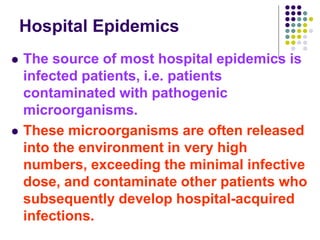 Hospital Epidemics
 The source of most hospital epidemics is
infected patients, i.e. patients
contaminated with pathogenic
microorganisms.
 These microorganisms are often released
into the environment in very high
numbers, exceeding the minimal infective
dose, and contaminate other patients who
subsequently develop hospital-acquired
infections.
 