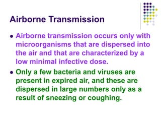 Airborne Transmission
 Airborne transmission occurs only with
microorganisms that are dispersed into
the air and that are characterized by a
low minimal infective dose.
 Only a few bacteria and viruses are
present in expired air, and these are
dispersed in large numbers only as a
result of sneezing or coughing.
 