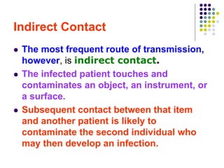 Indirect Contact
 The most frequent route of transmission,
however, is indirect contact.
 The infected patient touches and
contaminates an object, an instrument, or
a surface.
 Subsequent contact between that item
and another patient is likely to
contaminate the second individual who
may then develop an infection.
 
