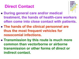 Direct Contact
 During general care and/or medical
treatment, the hands of health-care workers
often come into close contact with patients.
 The hands of the clinical personnel are
thus the most frequent vehicles for
nosocomial infections.
 Transmission by this route is much more
common than vectorborne or airborne
transmission or other forms of direct or
indirect contact.
 
