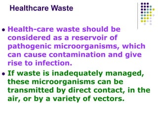 Healthcare Waste
 Health-care waste should be
considered as a reservoir of
pathogenic microorganisms, which
can cause contamination and give
rise to infection.
 If waste is inadequately managed,
these microorganisms can be
transmitted by direct contact, in the
air, or by a variety of vectors.
 