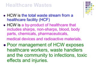 Healthcare Wastes
 HCW is the total waste stream from a
healthcare facility (HCF)
 HCW is a by-product of healthcare that
includes sharps, non-sharps, blood, body
parts, chemicals, pharmaceuticals,
medical devices and radioactive materials.
 Poor management of HCW exposes
healthcare workers, waste handlers
and the community to infections, toxic
effects and injuries.
 