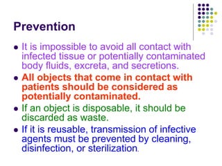 Prevention
 It is impossible to avoid all contact with
infected tissue or potentially contaminated
body fluids, excreta, and secretions.
 All objects that come in contact with
patients should be considered as
potentially contaminated.
 If an object is disposable, it should be
discarded as waste.
 If it is reusable, transmission of infective
agents must be prevented by cleaning,
disinfection, or sterilization.
 