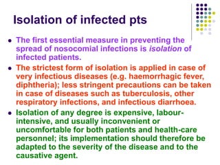 Isolation of infected pts
 The first essential measure in preventing the
spread of nosocomial infections is isolation of
infected patients.
 The strictest form of isolation is applied in case of
very infectious diseases (e.g. haemorrhagic fever,
diphtheria); less stringent precautions can be taken
in case of diseases such as tuberculosis, other
respiratory infections, and infectious diarrhoea.
 Isolation of any degree is expensive, labour-
intensive, and usually inconvenient or
uncomfortable for both patients and health-care
personnel; its implementation should therefore be
adapted to the severity of the disease and to the
causative agent.
 