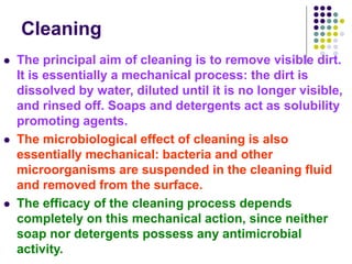 Cleaning
 The principal aim of cleaning is to remove visible dirt.
It is essentially a mechanical process: the dirt is
dissolved by water, diluted until it is no longer visible,
and rinsed off. Soaps and detergents act as solubility
promoting agents.
 The microbiological effect of cleaning is also
essentially mechanical: bacteria and other
microorganisms are suspended in the cleaning fluid
and removed from the surface.
 The efficacy of the cleaning process depends
completely on this mechanical action, since neither
soap nor detergents possess any antimicrobial
activity.
 