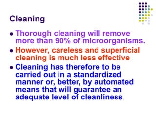 Cleaning
 Thorough cleaning will remove
more than 90% of microorganisms.
 However, careless and superficial
cleaning is much less effective
 Cleaning has therefore to be
carried out in a standardized
manner or, better, by automated
means that will guarantee an
adequate level of cleanliness.
 