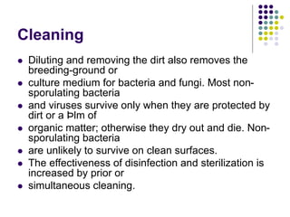 Cleaning
 Diluting and removing the dirt also removes the
breeding-ground or
 culture medium for bacteria and fungi. Most non-
sporulating bacteria
 and viruses survive only when they are protected by
dirt or a Þlm of
 organic matter; otherwise they dry out and die. Non-
sporulating bacteria
 are unlikely to survive on clean surfaces.
 The effectiveness of disinfection and sterilization is
increased by prior or
 simultaneous cleaning.
 