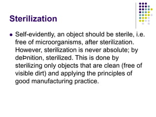 Sterilization
 Self-evidently, an object should be sterile, i.e.
free of microorganisms, after sterilization.
However, sterilization is never absolute; by
deÞnition, sterilized. This is done by
sterilizing only objects that are clean (free of
visible dirt) and applying the principles of
good manufacturing practice.
 