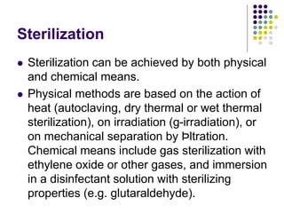 Sterilization
 Sterilization can be achieved by both physical
and chemical means.
 Physical methods are based on the action of
heat (autoclaving, dry thermal or wet thermal
sterilization), on irradiation (g-irradiation), or
on mechanical separation by Þltration.
Chemical means include gas sterilization with
ethylene oxide or other gases, and immersion
in a disinfectant solution with sterilizing
properties (e.g. glutaraldehyde).
 