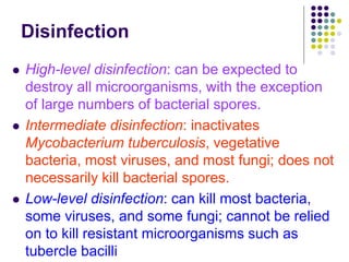 Disinfection
 High-level disinfection: can be expected to
destroy all microorganisms, with the exception
of large numbers of bacterial spores.
 Intermediate disinfection: inactivates
Mycobacterium tuberculosis, vegetative
bacteria, most viruses, and most fungi; does not
necessarily kill bacterial spores.
 Low-level disinfection: can kill most bacteria,
some viruses, and some fungi; cannot be relied
on to kill resistant microorganisms such as
tubercle bacilli
 