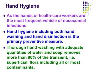 Hand Hygiene
 As the hands of health-care workers are
the most frequent vehicle of nosocomial
infections
 Hand hygiene including both hand
washing and hand disinfection is the
primary preventive measure.
 Thorough hand washing with adequate
quantities of water and soap removes
more than 90% of the transient, i.e.
superficial, flora including all or most
contaminants.
 