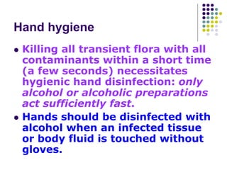 Hand hygiene
 Killing all transient flora with all
contaminants within a short time
(a few seconds) necessitates
hygienic hand disinfection: only
alcohol or alcoholic preparations
act sufficiently fast.
 Hands should be disinfected with
alcohol when an infected tissue
or body fluid is touched without
gloves.
 
