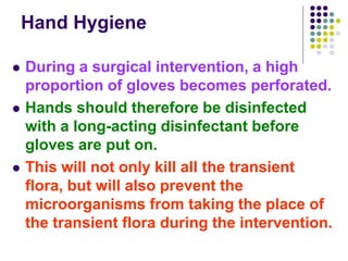 Hand Hygiene
 During a surgical intervention, a high
proportion of gloves becomes perforated.
 Hands should therefore be disinfected
with a long-acting disinfectant before
gloves are put on.
 This will not only kill all the transient
flora, but will also prevent the
microorganisms from taking the place of
the transient flora during the intervention.
 