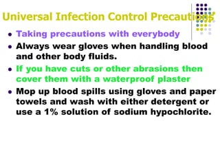 Universal Infection Control Precautions
 Taking precautions with everybody
 Always wear gloves when handling blood
and other body fluids.
 If you have cuts or other abrasions then
cover them with a waterproof plaster
 Mop up blood spills using gloves and paper
towels and wash with either detergent or
use a 1% solution of sodium hypochlorite.
 
